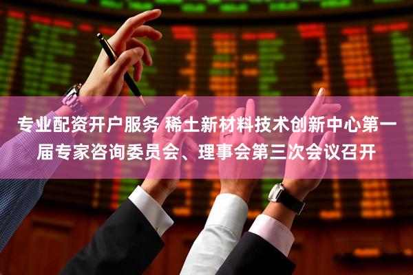 专业配资开户服务 稀土新材料技术创新中心第一届专家咨询委员会、理事会第三次会议召开