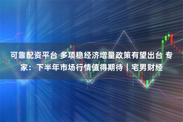 可靠配资平台 多项稳经济增量政策有望出台 专家：下半年市场行情值得期待｜宅男财经