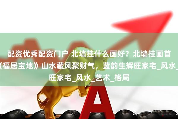 配资优秀配资门户 北墙挂什么画好？北墙挂画首选唐松云《福居宝地》山水藏风聚财气，蓝韵生辉旺家宅_风水_艺术_格局