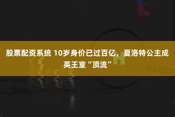 股票配资系统 10岁身价已过百亿，夏洛特公主成英王室“顶流”