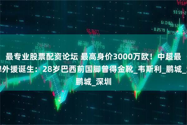 最专业股票配资论坛 最高身价3000万欧！中超最大牌外援诞生：28岁巴西前国脚曾得金靴_韦斯利_鹏城_深圳
