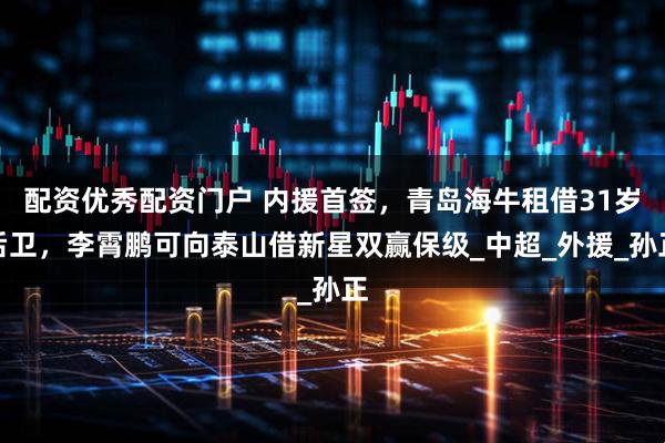 配资优秀配资门户 内援首签，青岛海牛租借31岁后卫，李霄鹏可向泰山借新星双赢保级_中超_外援_孙正