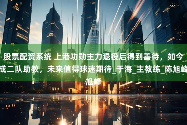 股票配资系统 上港功勋主力退役后得到善待，如今成二队助教，未来值得球迷期待_于海_主教练_陈旭峰