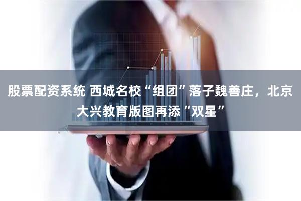 股票配资系统 西城名校“组团”落子魏善庄，北京大兴教育版图再添“双星”