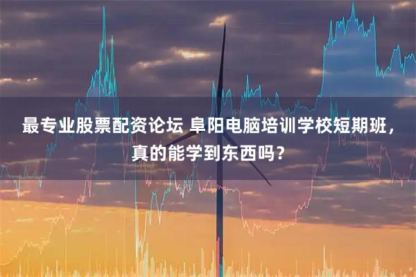 最专业股票配资论坛 阜阳电脑培训学校短期班，真的能学到东西吗？