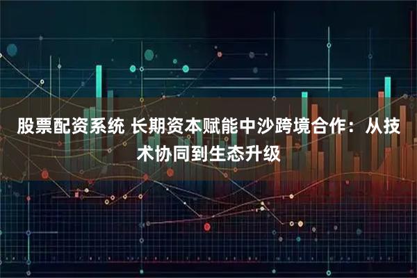 股票配资系统 长期资本赋能中沙跨境合作：从技术协同到生态升级